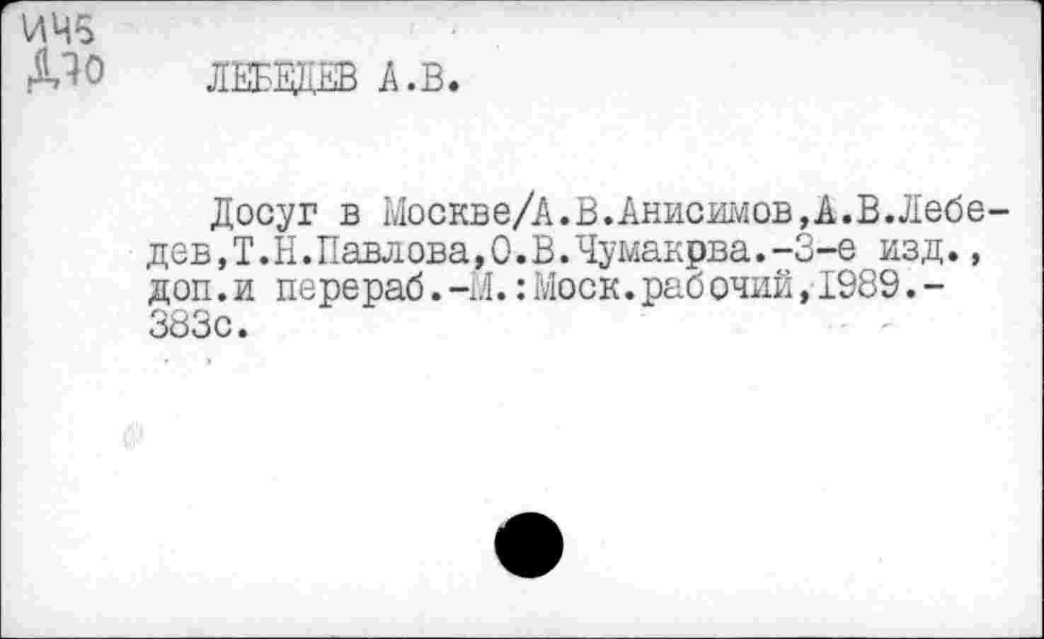 ﻿ИЧ5
Дю лебвдв л.в.
Досуг в Москве/А.В.Анисимов,к,В.Лебе дев,Т.Н.Павлова,0.В.Чумакрва.-3~е изд., доп.и перераб.-М.:Моск.раб очий,1989.-383с.